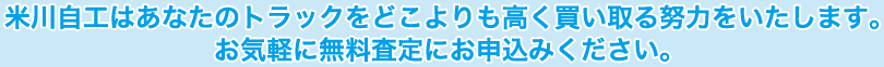 米川自工はあなたのトラックをどこよりも高く買い取る努力をいたします。お気軽に無料査定にお申込みください。