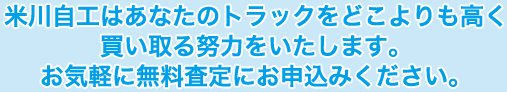 米川自工はあなたのトラックをどこよりも高く買い取る努力をいたします。お気軽に無料査定にお申込みください。