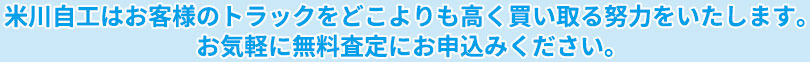 米川自工はあなたのトラックをどこよりも高く買い取る努力をいたします。お気軽に無料査定にお申込みください。