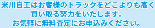 米川自工はあなたのトラックをどこよりも高く買い取る努力をいたします。お気軽に無料査定にお申込みください。